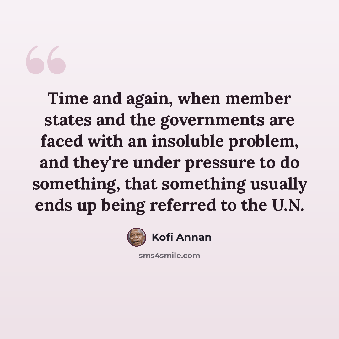 “Time and again, when member states and the governments are faced with an insoluble problem, and they're under pressure to do something, that something usually ends up being referred to the U.N.” quote by Kofi Annan