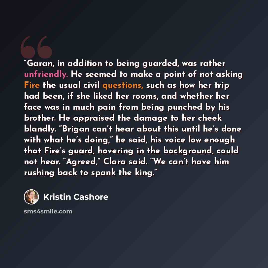 “Garan, in addition to being guarded, was rather unfriendly. He seemed to make a point of not asking Fire the usual civil questions, such as how her trip had been, if she liked her rooms, and whether her face was in much pain from being punched by his brother. He appraised the damage to her cheek…” quote by Kristin Cashore