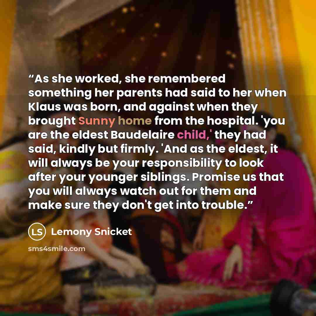 “As she worked, she remembered something her parents had said to her when Klaus was born, and against when they brought Sunny home from the hospital. 'you are the eldest Baudelaire child,' they had said, kindly but firmly. 'And as the eldest, it will always be your responsibility to look after your…” quote by Lemony Snicket