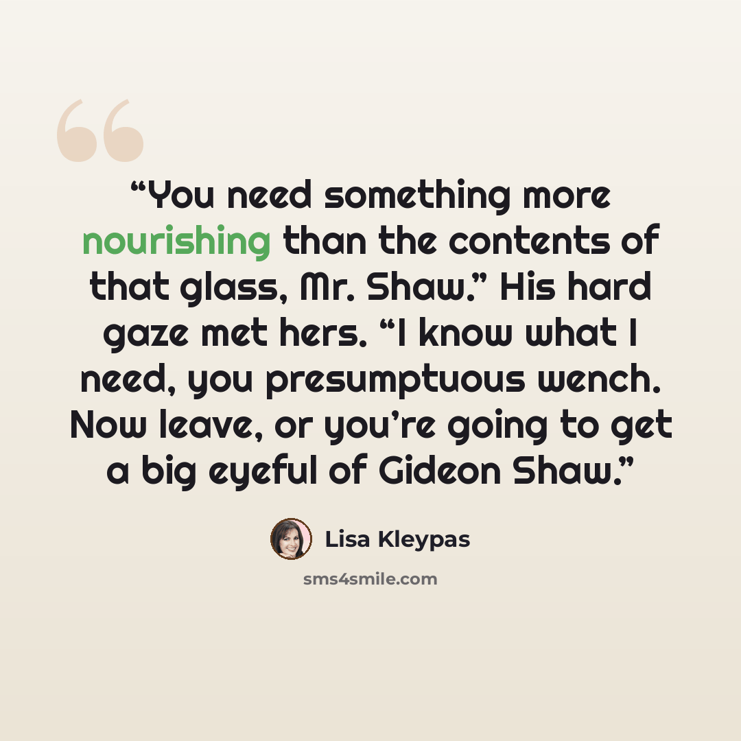 “You need something more nourishing than the contents of that glass, Mr. Shaw.” His hard gaze met hers. “I know what I need, you presumptuous wench. Now leave, or you’re going to get a big eyeful of Gideon Shaw.” quote by Lisa Kleypas