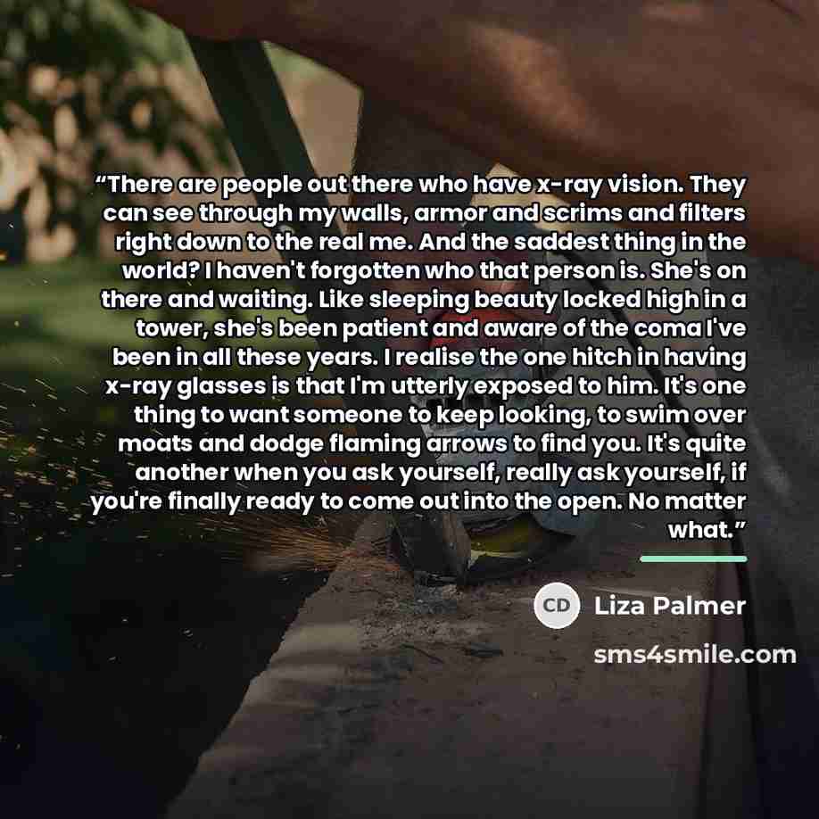 “There are people out there who have x-ray vision. They can see through my walls, armor and scrims and filters right down to the real me. And the saddest thing in the world? I haven't forgotten who that person is. She's on there and waiting. Like sleeping beauty locked high in a tower, she's been…” quote by Liza Palmer
