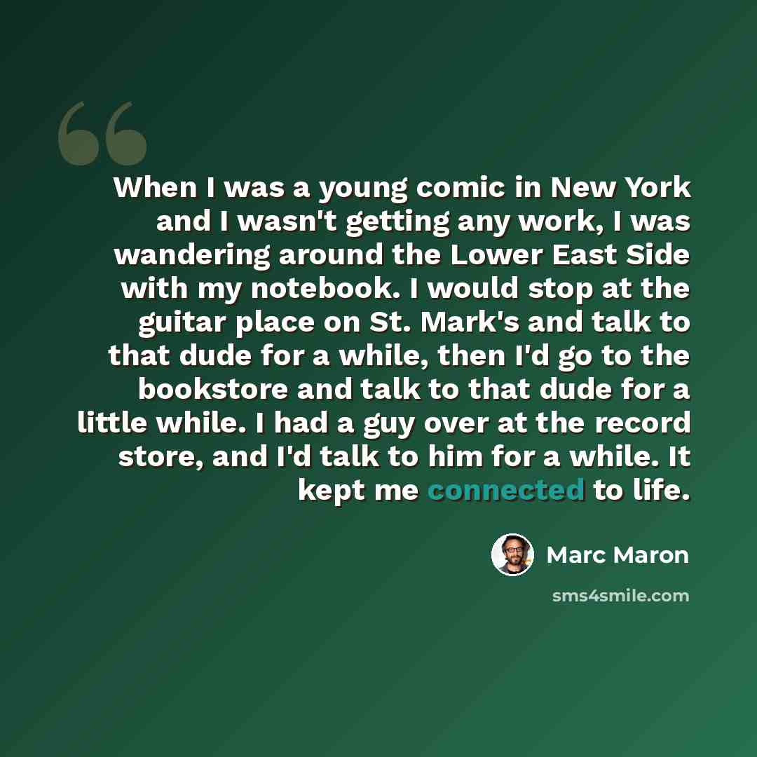 “When I was a young comic in New York and I wasn't getting any work, I was wandering around the Lower East Side with my notebook. I would stop at the guitar place on St. Mark's and talk to that dude for a while, then I'd go to the bookstore and talk to that dude for a little while. I had a guy over…” quote by Marc Maron
