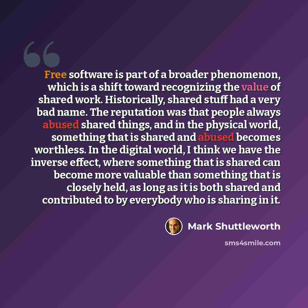 “Free software is part of a broader phenomenon, which is a shift toward recognizing the value of shared work. Historically, shared stuff had a very bad name. The reputation was that people always abused shared things, and in the physical world, something that is shared and abused becomes worthless…” quote by Mark Shuttleworth