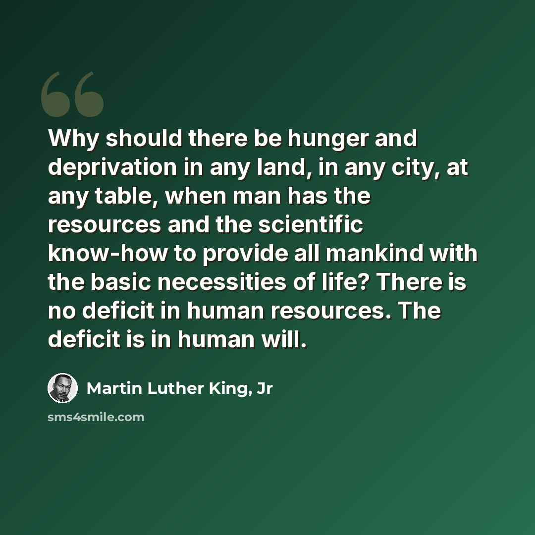 “Why should there be hunger and deprivation in any land, in any city, at any table, when man has the resources and the scientific know-how to provide all mankind with the basic necessities of life? There is no deficit in human resources. The deficit is in human will.” quote by Martin Luther King, Jr