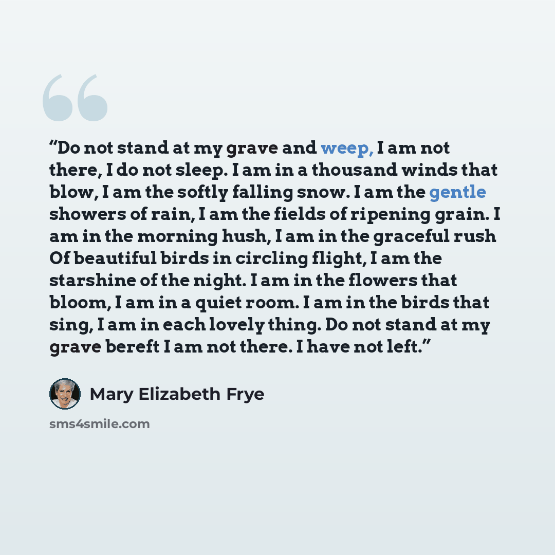 “Do not stand at my grave and weep, I am not there, I do not sleep. I am in a thousand winds that blow, I am the softly falling snow. I am the gentle showers of rain, I am the fields of ripening grain. I am in the morning hush, I am in the graceful rush Of beautiful birds in circling flight, I am…” quote by Mary Elizabeth Frye