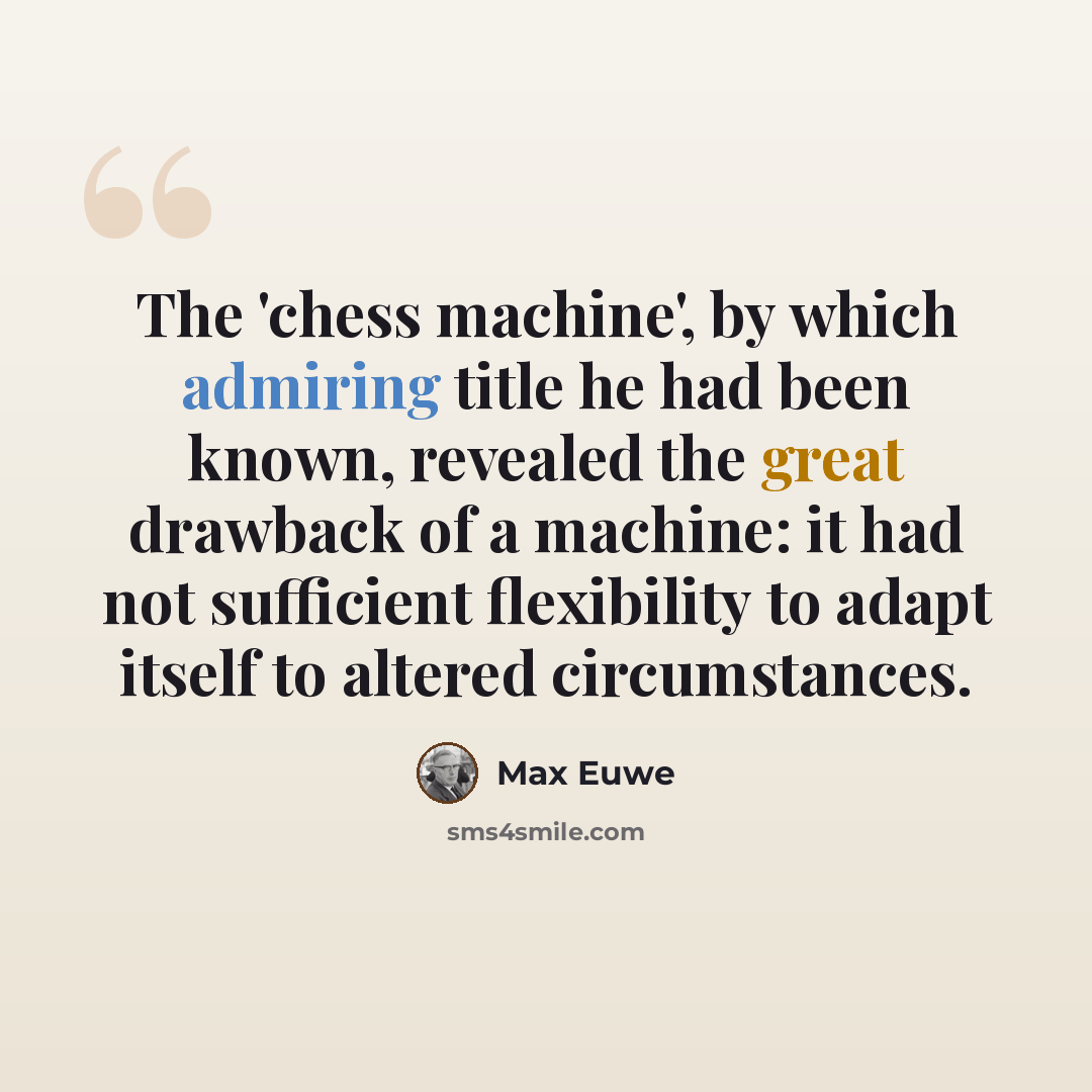 “The 'chess machine', by which admiring title he had been known, revealed the great drawback of a machine: it had not sufficient flexibility to adapt itself to altered circumstances.” quote by Max Euwe