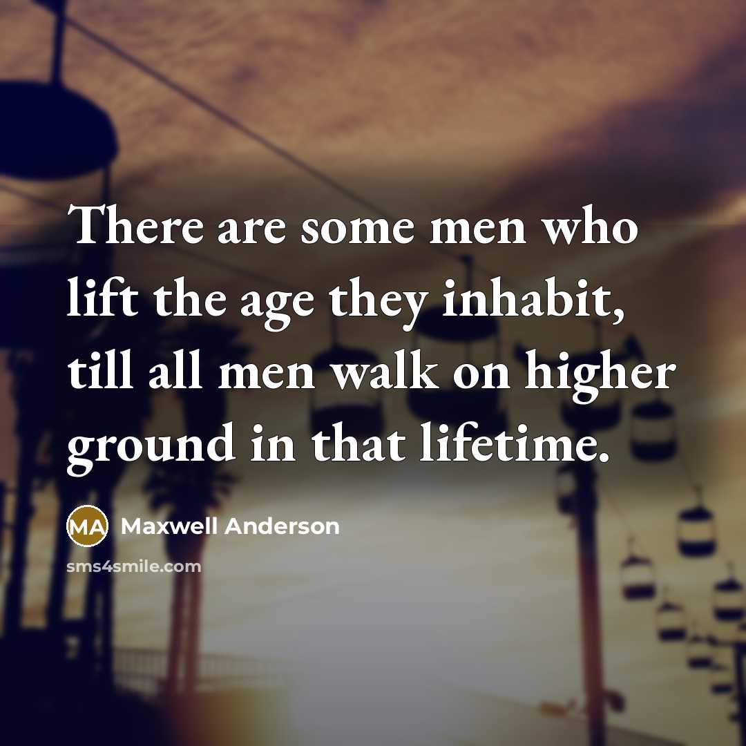 “There are some men who lift the age they inhabit, till all men walk on higher ground in that lifetime.” quote by Maxwell Anderson