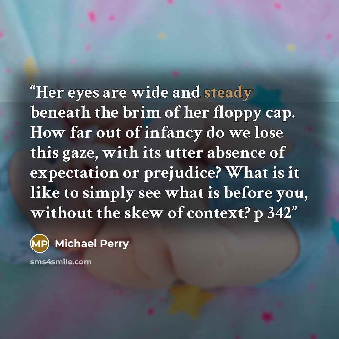 “Her eyes are wide and steady beneath the brim of her floppy cap. How far out of infancy do we lose this gaze, with its utter absence of expectation or prejudice? What is it like to simply see what is before you, without the skew of context? p 342” quote by Michael Perry