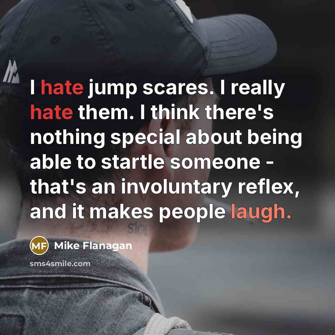 “I hate jump scares. I really hate them. I think there's nothing special about being able to startle someone - that's an involuntary reflex, and it makes people laugh.” quote by Mike Flanagan