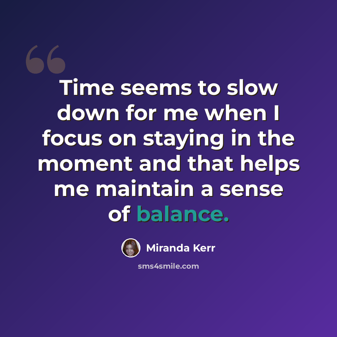 “Time seems to slow down for me when I focus on staying in the moment and that helps me maintain a sense of balance.” quote by Miranda Kerr