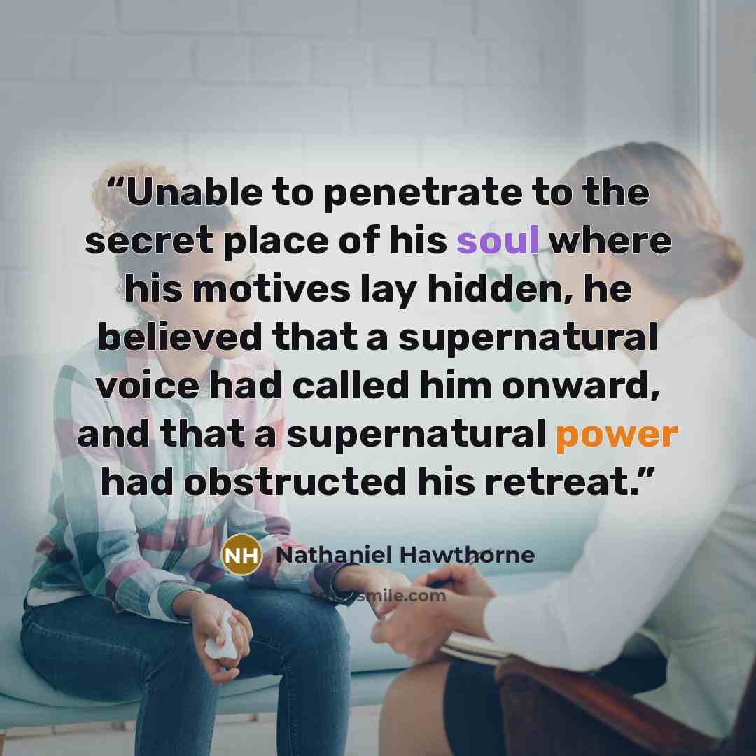 “Unable to penetrate to the secret place of his soul where his motives lay hidden, he believed that a supernatural voice had called him onward, and that a supernatural power had obstructed his retreat.” quote by Nathaniel Hawthorne