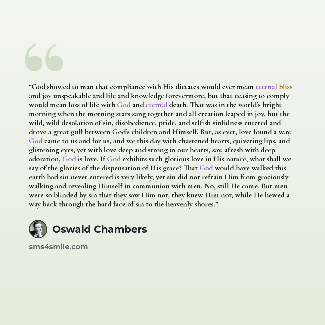 “God showed to man that compliance with His dictates would ever mean eternal bliss and joy unspeakable and life and knowledge forevermore, but that ceasing to comply would mean loss of life with God and eternal death. That was in the world’s bright morning when the morning stars sang together and…” quote by Oswald Chambers