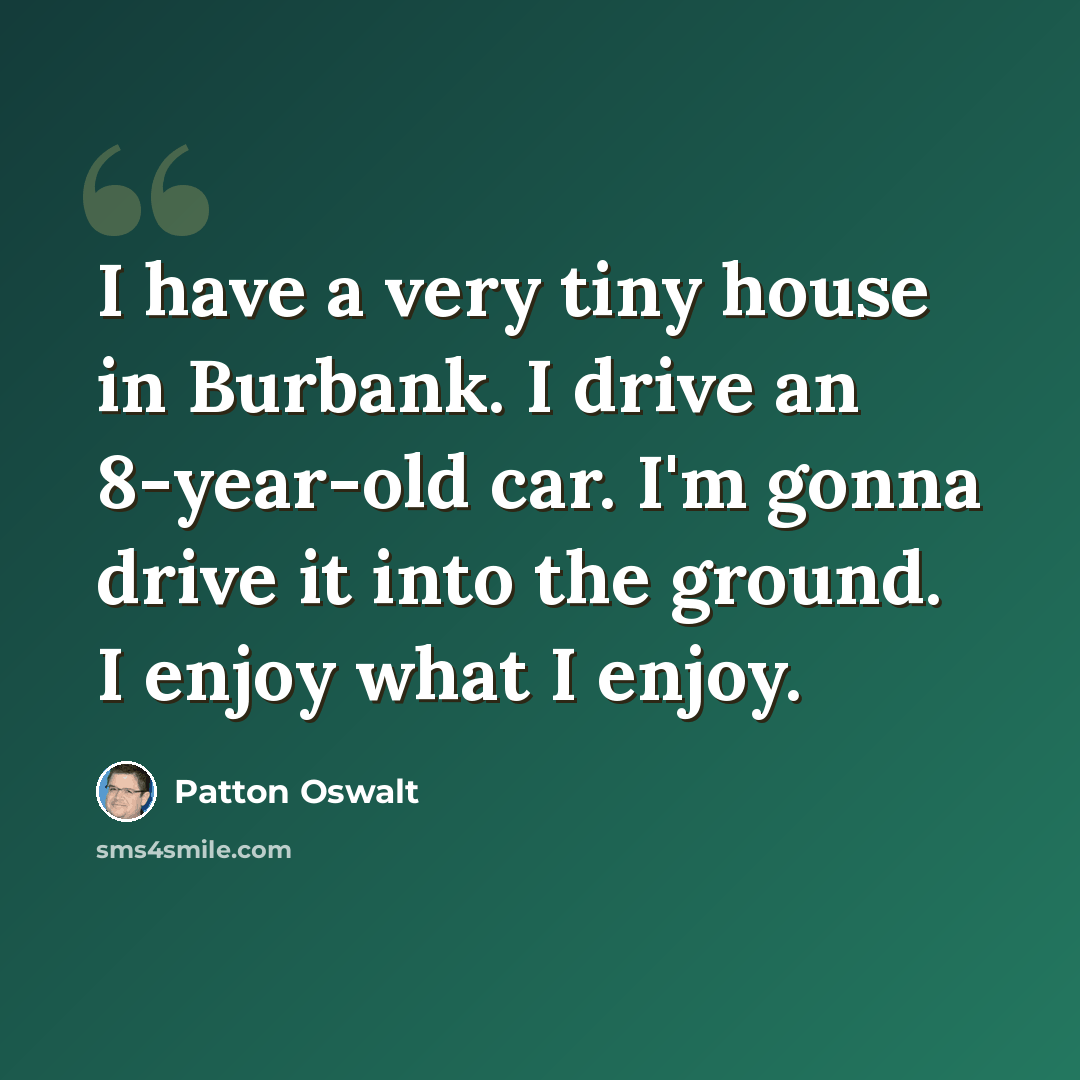 “I have a very tiny house in Burbank. I drive an 8-year-old car. I'm gonna drive it into the ground. I enjoy what I enjoy.” quote by Patton Oswalt