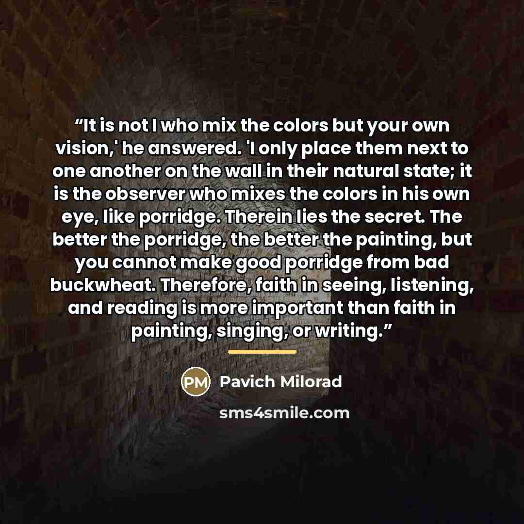 “It is not I who mix the colors but your own vision,' he answered. 'I only place them next to one another on the wall in their natural state; it is the observer who mixes the colors in his own eye, like porridge. Therein lies the secret. The better the porridge, the better the painting, but you…” quote by Pavich Milorad