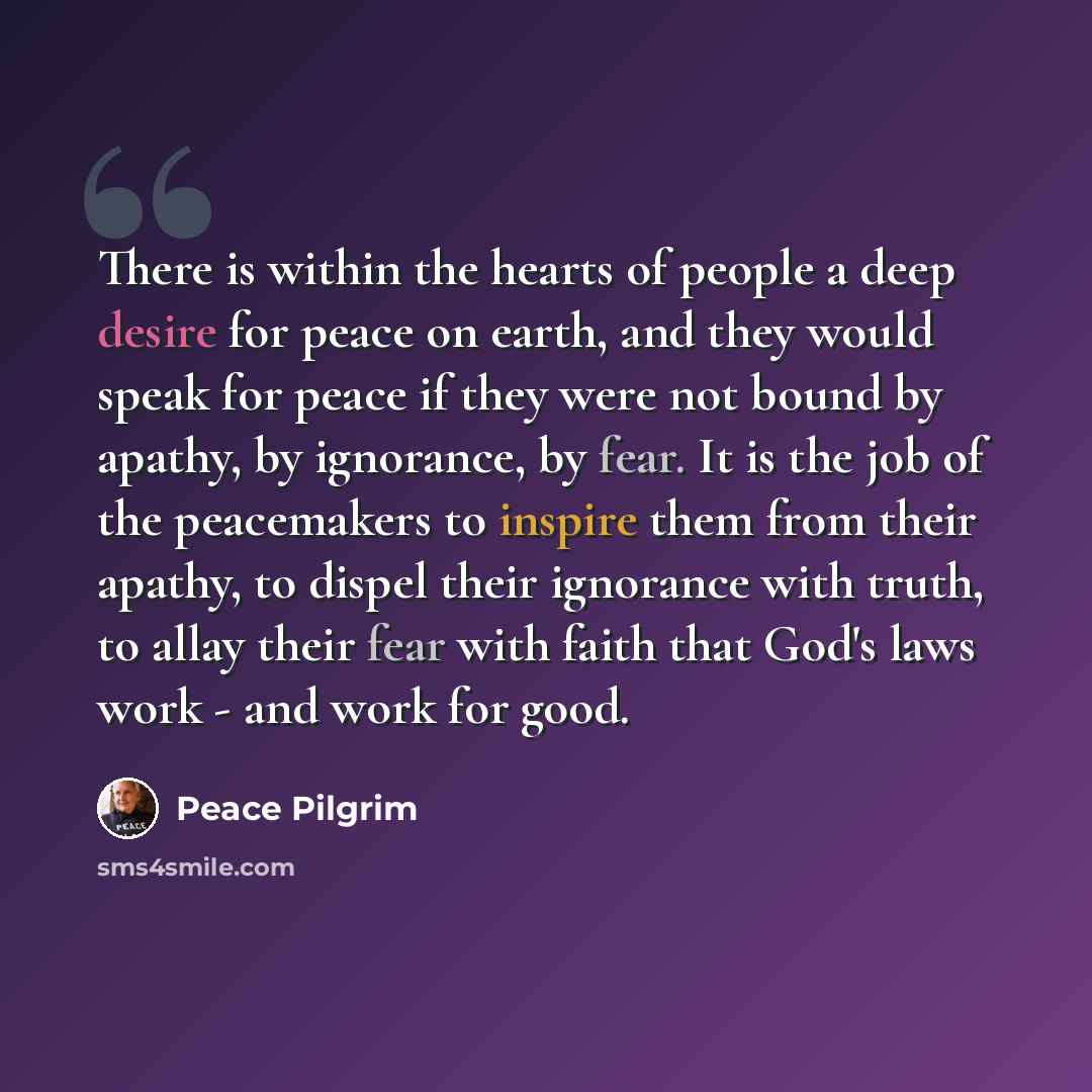 “There is within the hearts of people a deep desire for peace on earth, and they would speak for peace if they were not bound by apathy, by ignorance, by fear. It is the job of the peacemakers to inspire them from their apathy, to dispel their ignorance with truth, to allay their fear with faith…” quote by Peace Pilgrim