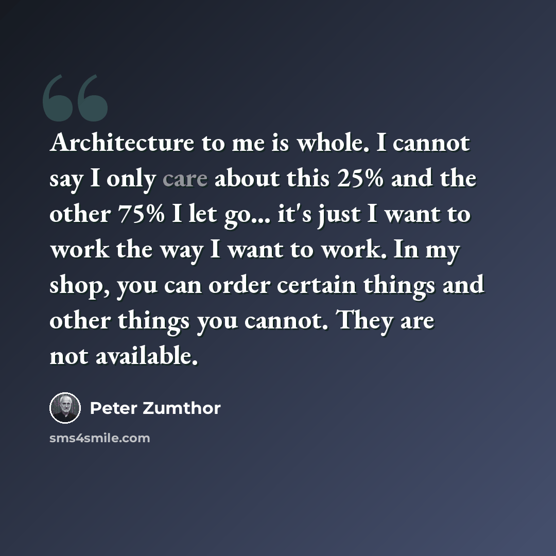 “Architecture to me is whole. I cannot say I only care about this 25% and the other 75% I let go... it's just I want to work the way I want to work. In my shop, you can order certain things and other things you cannot. They are not available.” quote by Peter Zumthor