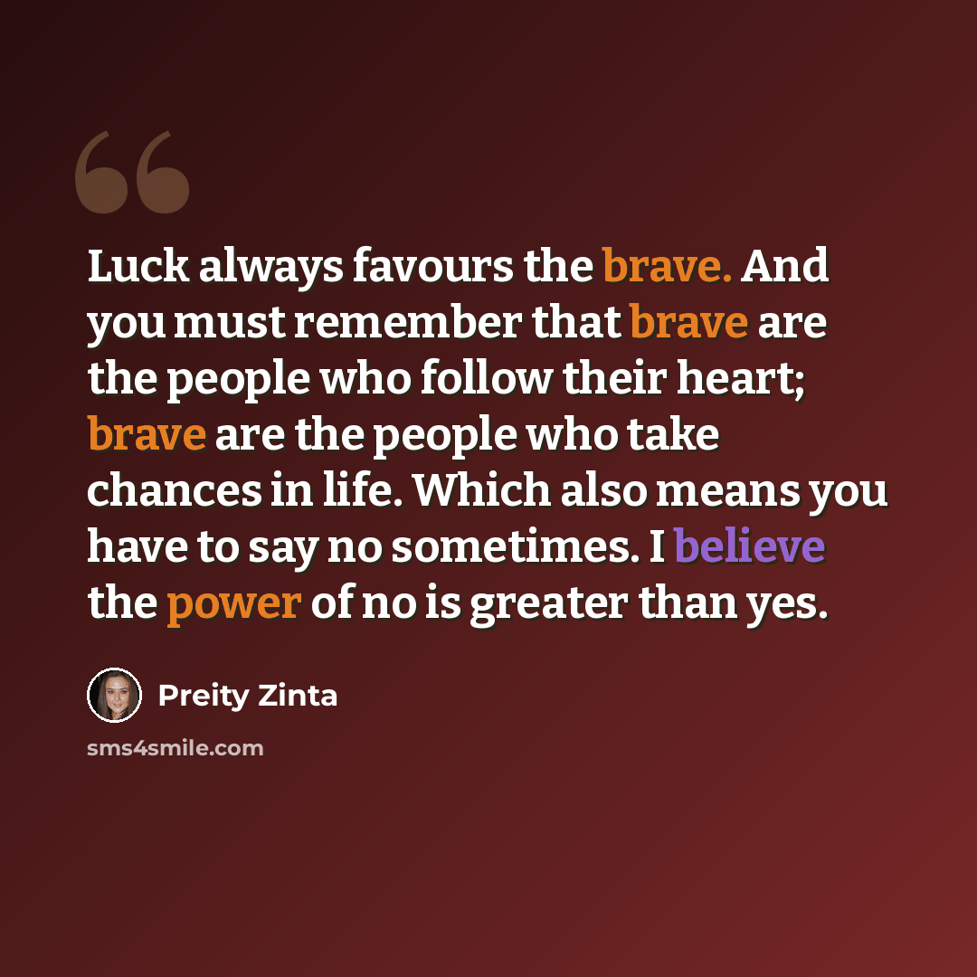 “Luck always favours the brave. And you must remember that brave are the people who follow their heart; brave are the people who take chances in life. Which also means you have to say no sometimes. I believe the power of no is greater than yes.” quote by Preity Zinta