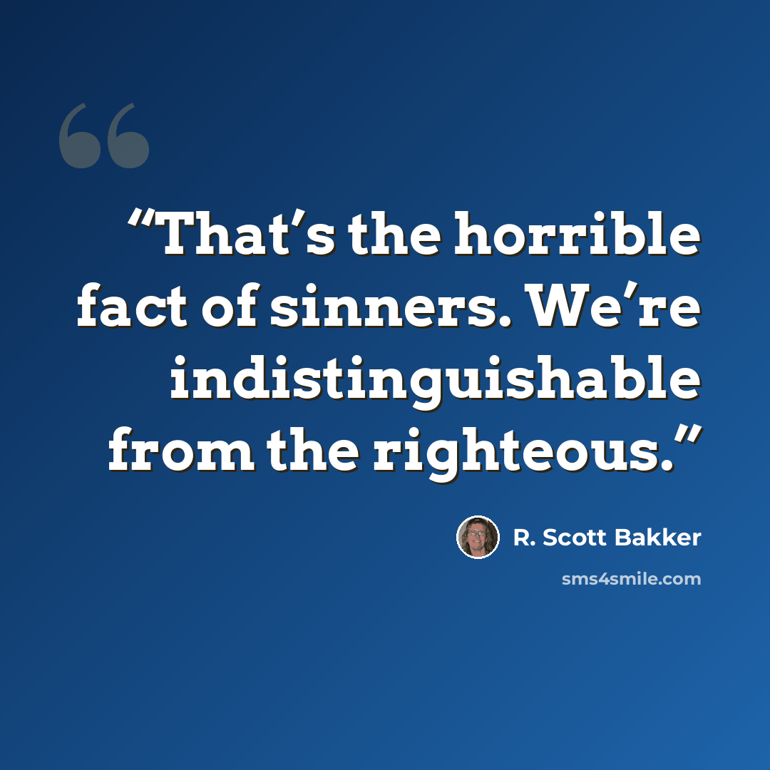 “That’s the horrible fact of sinners. We’re indistinguishable from the righteous.” quote by R. Scott Bakker