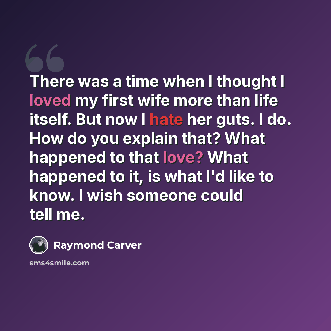 “There was a time when I thought I loved my first wife more than life itself. But now I hate her guts. I do. How do you explain that? What happened to that love? What happened to it, is what I'd like to know. I wish someone could tell me.” quote by Raymond Carver