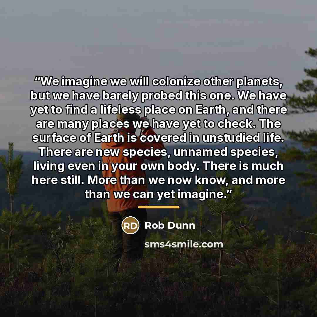 “We imagine we will colonize other planets, but we have barely probed this one. We have yet to find a lifeless place on Earth, and there are many places we have yet to check. The surface of Earth is covered in unstudied life. There are new species, unnamed species, living even in your own body…” quote by Rob Dunn