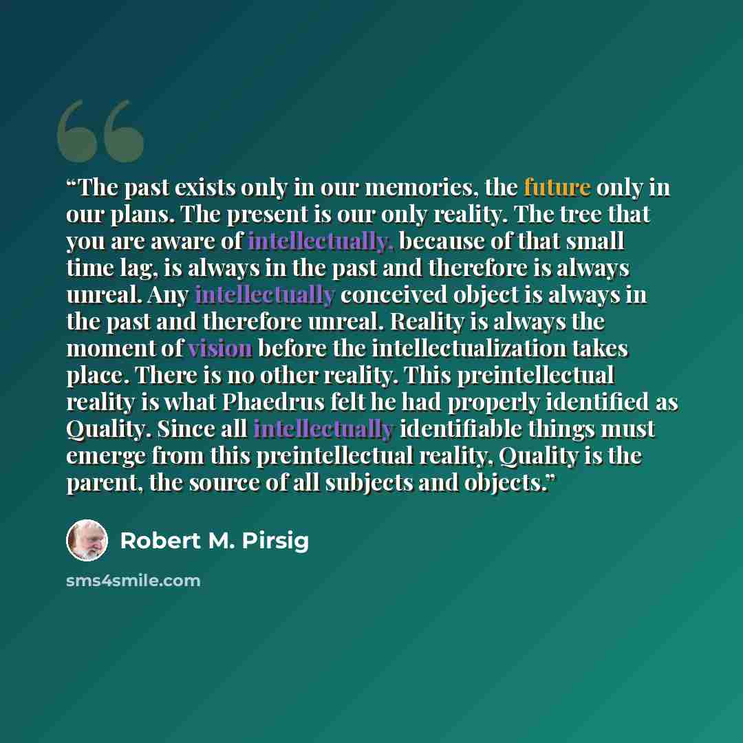 “The past exists only in our memories, the future only in our plans. The present is our only reality. The tree that you are aware of intellectually, because of that small time lag, is always in the past and therefore is always unreal. Any intellectually conceived object is always in the past and…” quote by Robert M. Pirsig