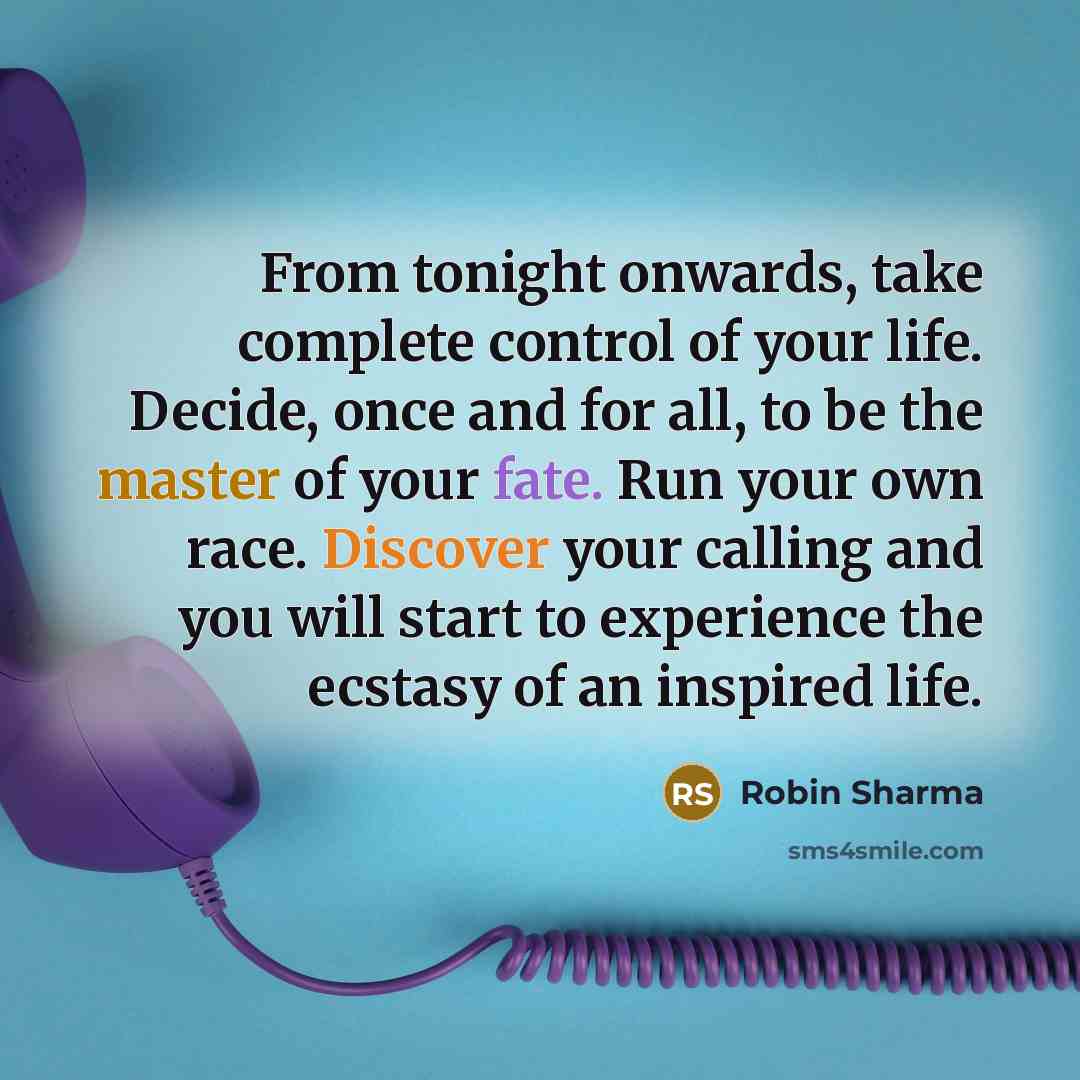 “From tonight onwards, take complete control of your life. Decide, once and for all, to be the master of your fate. Run your own race. Discover your calling and you will start to experience the ecstasy of an inspired life.” quote by Robin Sharma