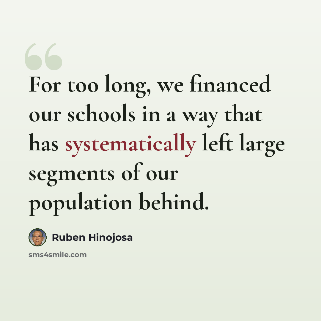 “For too long, we financed our schools in a way that has systematically left large segments of our population behind.” quote by Ruben Hinojosa