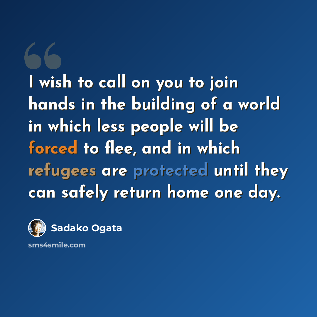 “I wish to call on you to join hands in the building of a world in which less people will be forced to flee, and in which refugees are protected until they can safely return home one day.” quote by Sadako Ogata