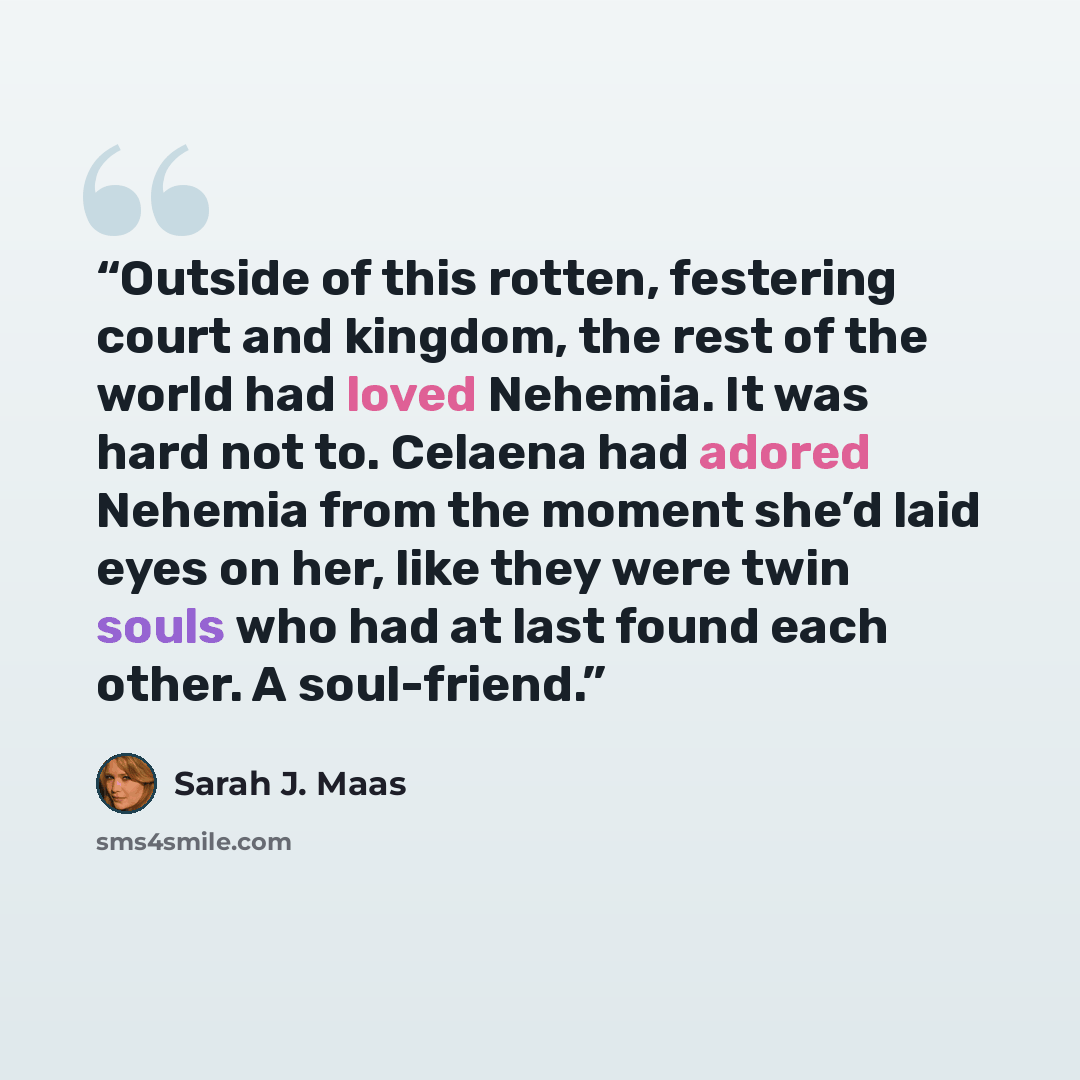 “Outside of this rotten, festering court and kingdom, the rest of the world had loved Nehemia. It was hard not to. Celaena had adored Nehemia from the moment she’d laid eyes on her, like they were twin souls who had at last found each other. A soul-friend.” quote by Sarah J. Maas