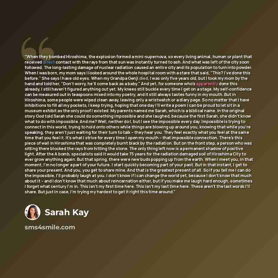 “When they bombed Hiroshima, the explosion formed a mini-supernova, so every living animal, human or plant that received direct contact with the rays from that sun was instantly turned to ash. And what was left of the city soon followed. The long-lasting damage of nuclear radiation caused an entire…” quote by Sarah Kay