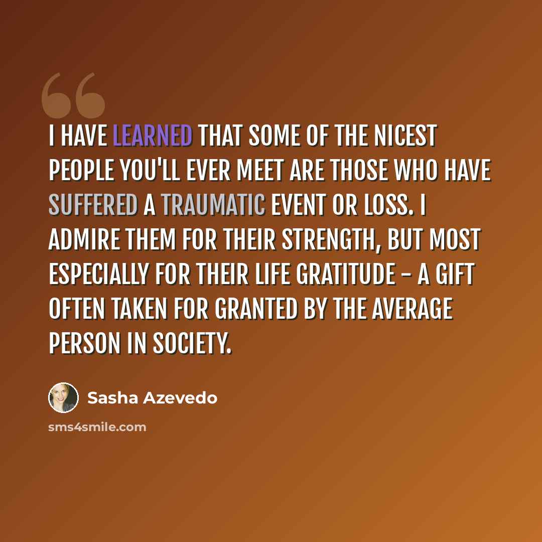 “I have learned that some of the nicest people you'll ever meet are those who have suffered a traumatic event or loss. I admire them for their strength, but most especially for their life gratitude - a gift often taken for granted by the average person in society.” quote by Sasha Azevedo