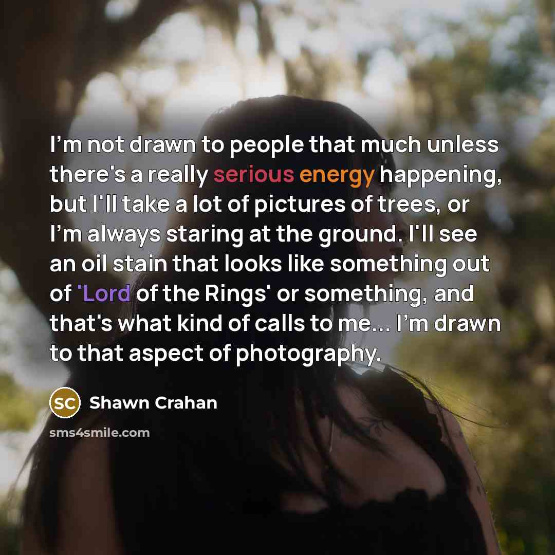 “I'm not drawn to people that much unless there's a really serious energy happening, but I'll take a lot of pictures of trees, or I'm always staring at the ground. I'll see an oil stain that looks like something out of 'Lord of the Rings' or something, and that's what kind of calls to me... I'm…” quote by Shawn Crahan