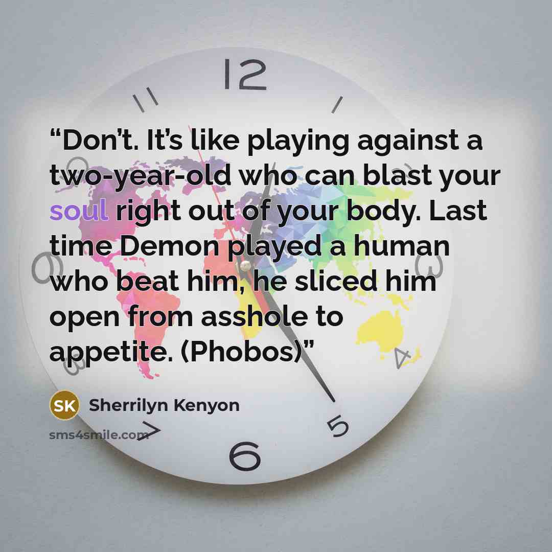 “Don’t. It’s like playing against a two-year-old who can blast your soul right out of your body. Last time Demon played a human who beat him, he sliced him open from asshole to appetite. (Phobos)” quote by Sherrilyn Kenyon
