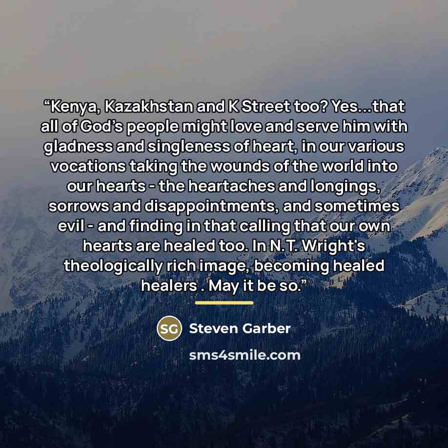 “Kenya, Kazakhstan and K Street too? Yes...that all of God's people might love and serve him with gladness and singleness of heart, in our various vocations taking the wounds of the world into our hearts - the heartaches and longings, sorrows and disappointments, and sometimes evil - and finding in…” quote by Steven Garber