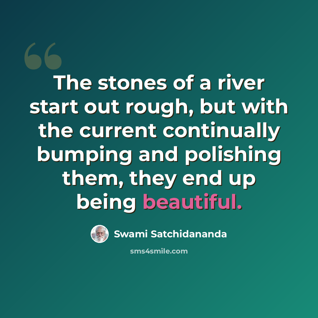 “The stones of a river start out rough, but with the current continually bumping and polishing them, they end up being beautiful.” quote by Swami Satchidananda