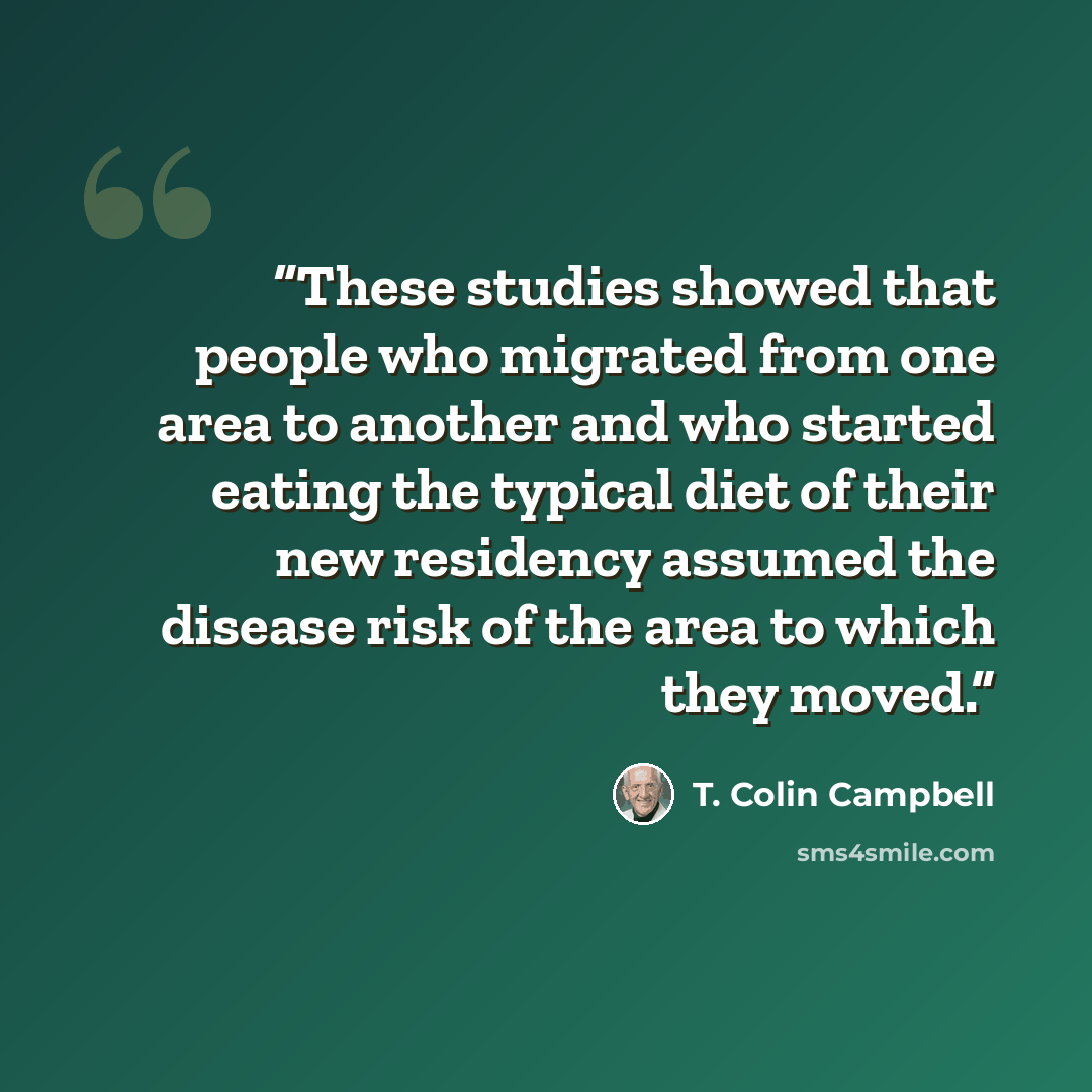 “These studies showed that people who migrated from one area to another and who started eating the typical diet of their new residency assumed the disease risk of the area to which they moved.” quote by T. Colin Campbell