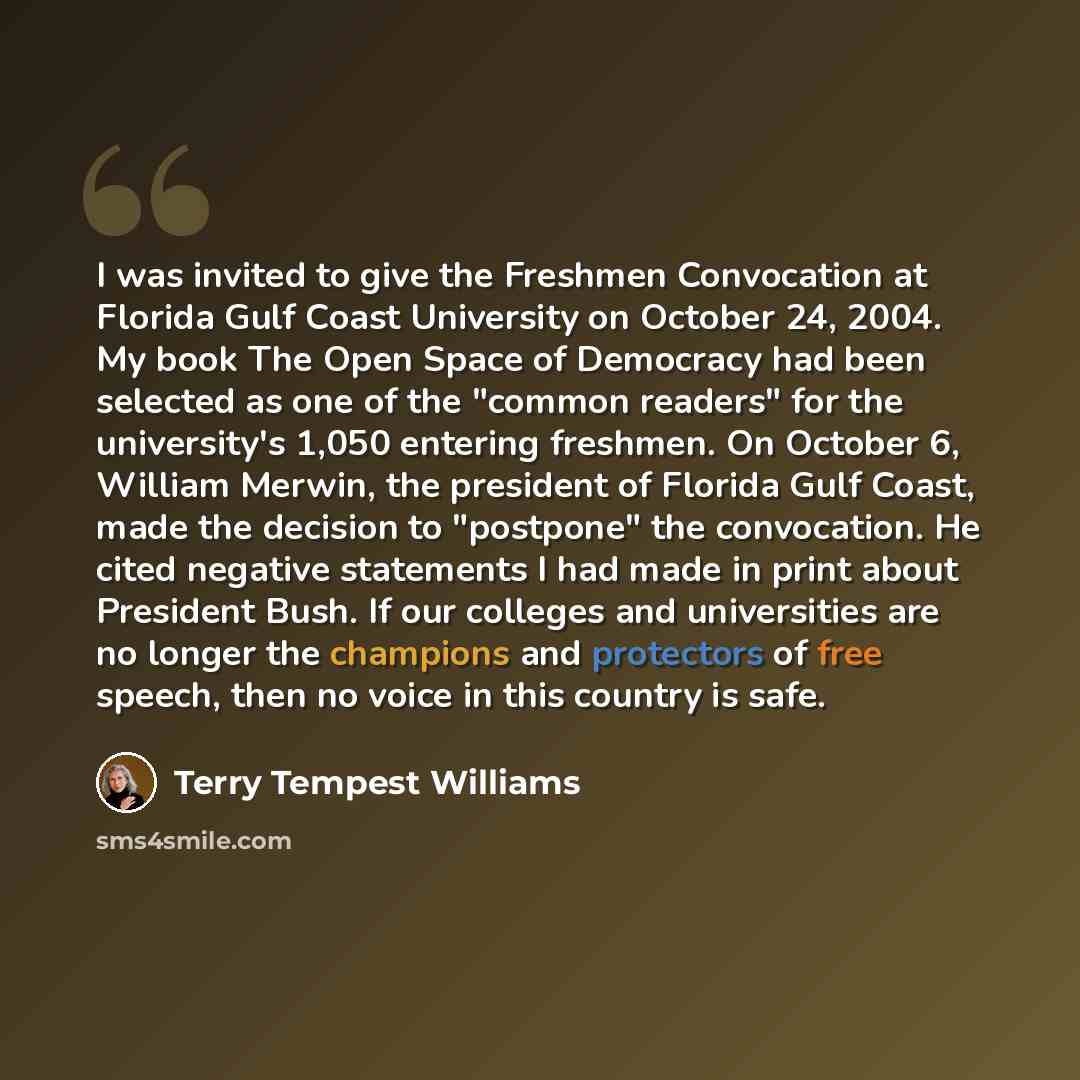 “I was invited to give the Freshmen Convocation at Florida Gulf Coast University on October 24, 2004. My book The Open Space of Democracy had been selected as one of the "common readers" for the university's 1,050 entering freshmen. On October 6, William Merwin, the president of Florida Gulf Coast…” quote by Terry Tempest Williams