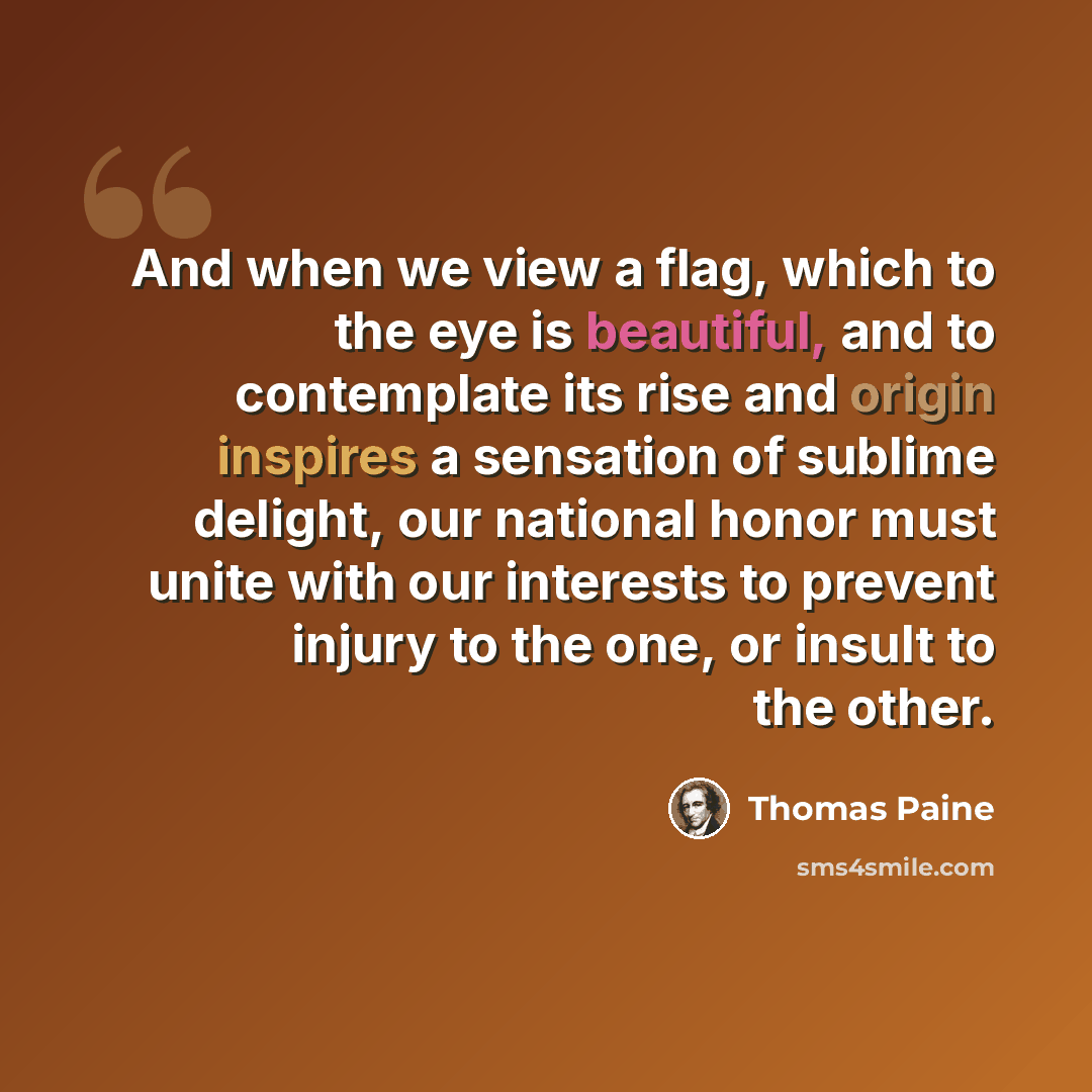 “And when we view a flag, which to the eye is beautiful, and to contemplate its rise and origin inspires a sensation of sublime delight, our national honor must unite with our interests to prevent injury to the one, or insult to the other.” quote by Thomas Paine