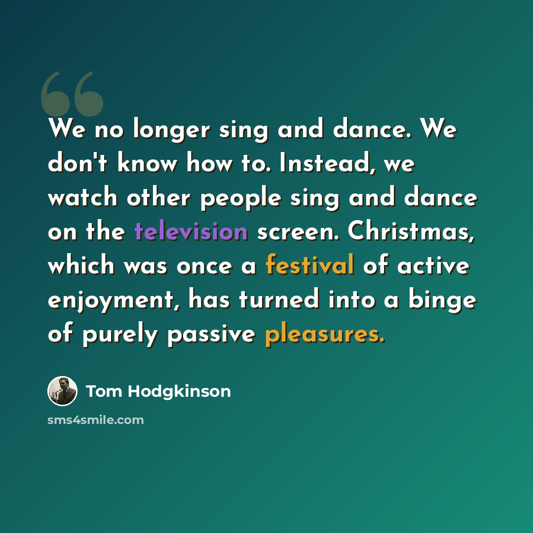 “We no longer sing and dance. We don't know how to. Instead, we watch other people sing and dance on the television screen. Christmas, which was once a festival of active enjoyment, has turned into a binge of purely passive pleasures.” quote by Tom Hodgkinson