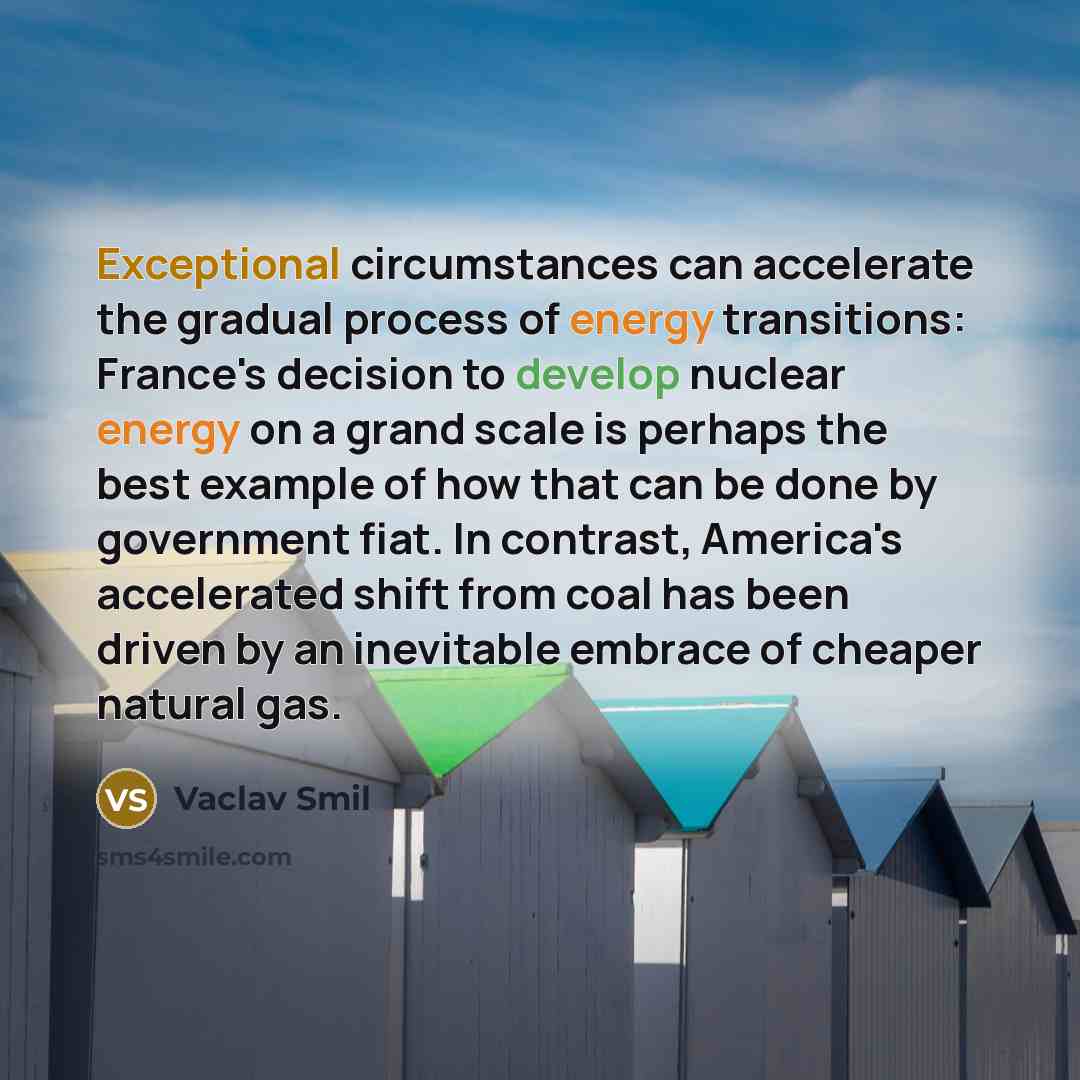 “Exceptional circumstances can accelerate the gradual process of energy transitions: France's decision to develop nuclear energy on a grand scale is perhaps the best example of how that can be done by government fiat. In contrast, America's accelerated shift from coal has been driven by an…” quote by Vaclav Smil