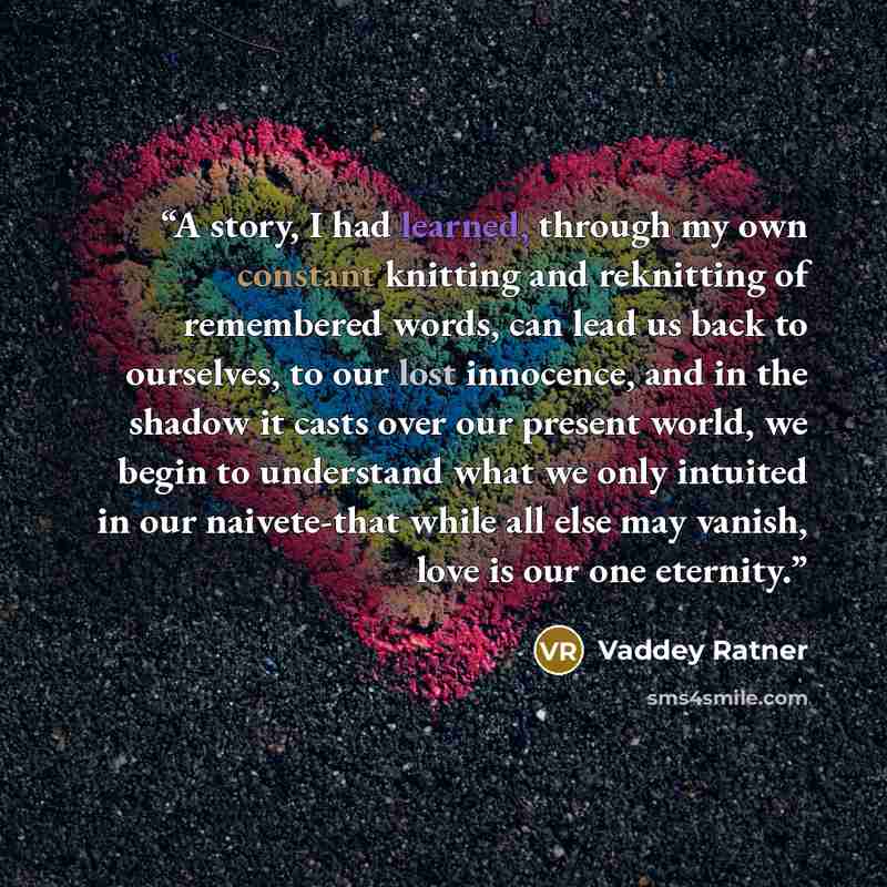 “A story, I had learned, through my own constant knitting and reknitting of remembered words, can lead us back to ourselves, to our lost innocence, and in the shadow it casts over our present world, we begin to understand what we only intuited in our naivete-that while all else may vanish, love is…” quote by Vaddey Ratner