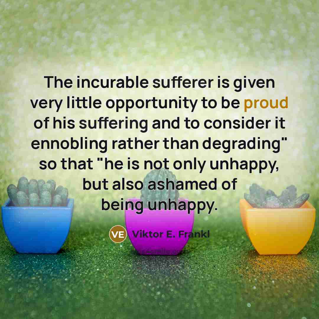 “The incurable sufferer is given very little opportunity to be proud of his suffering and to consider it ennobling rather than degrading" so that "he is not only unhappy, but also ashamed of being unhappy.” quote by Viktor E. Frankl