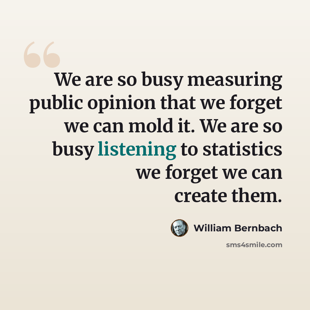 “We are so busy measuring public opinion that we forget we can mold it. We are so busy listening to statistics we forget we can create them.” quote by William Bernbach