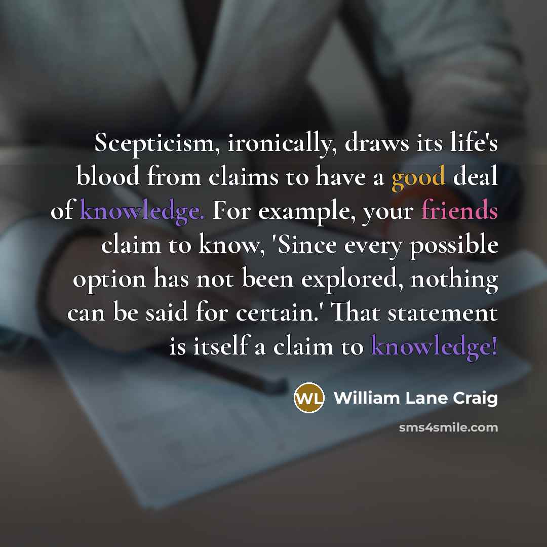 “Scepticism, ironically, draws its life's blood from claims to have a good deal of knowledge. For example, your friends claim to know, 'Since every possible option has not been explored, nothing can be said for certain.' That statement is itself a claim to knowledge!” quote by William Lane Craig