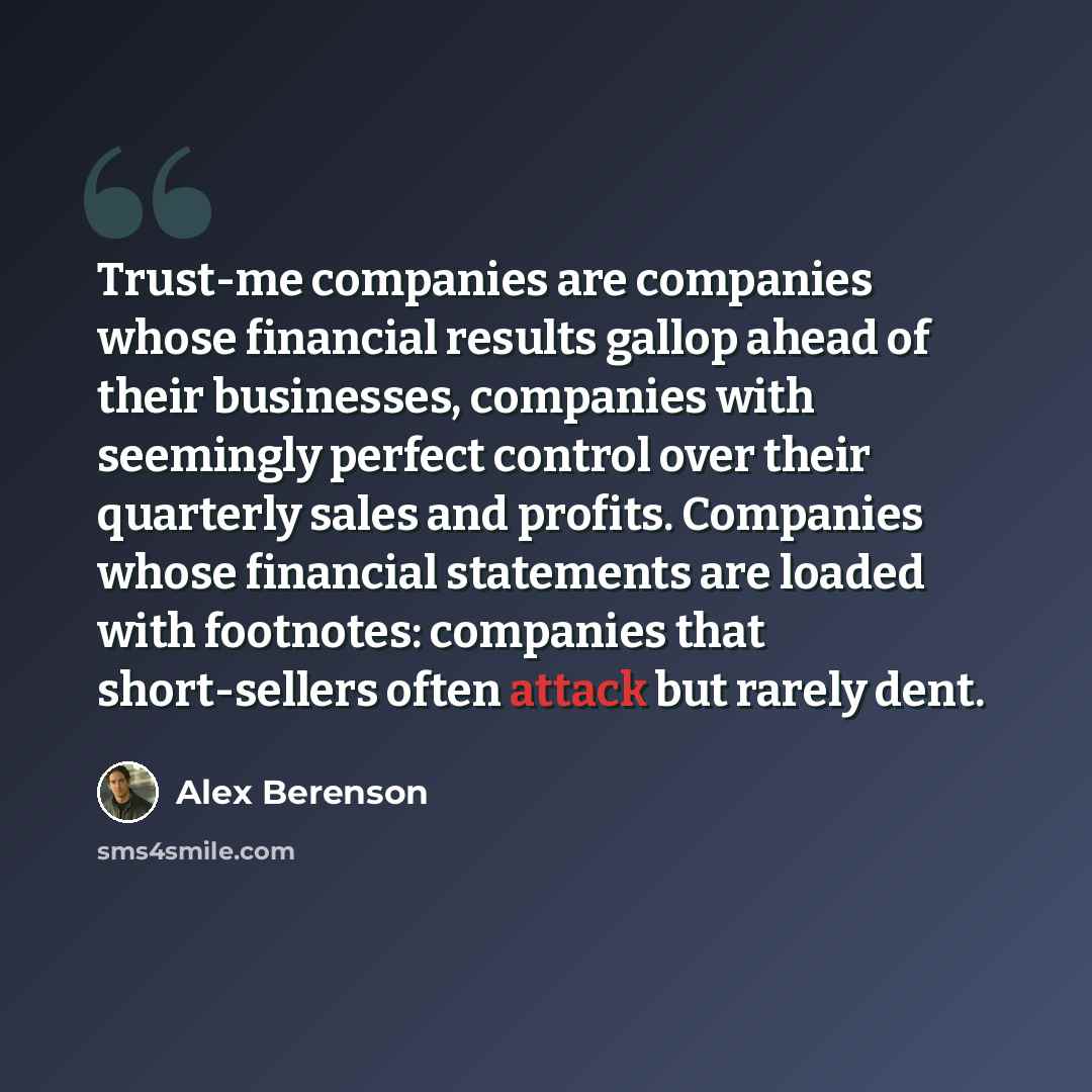 “Trust-me companies are companies whose financial results gallop ahead of their businesses, companies with seemingly perfect control over their quarterly sales and profits. Companies whose financial statements are loaded with footnotes: companies that short-sellers often attack but rarely dent.” quote by Alex Berenson