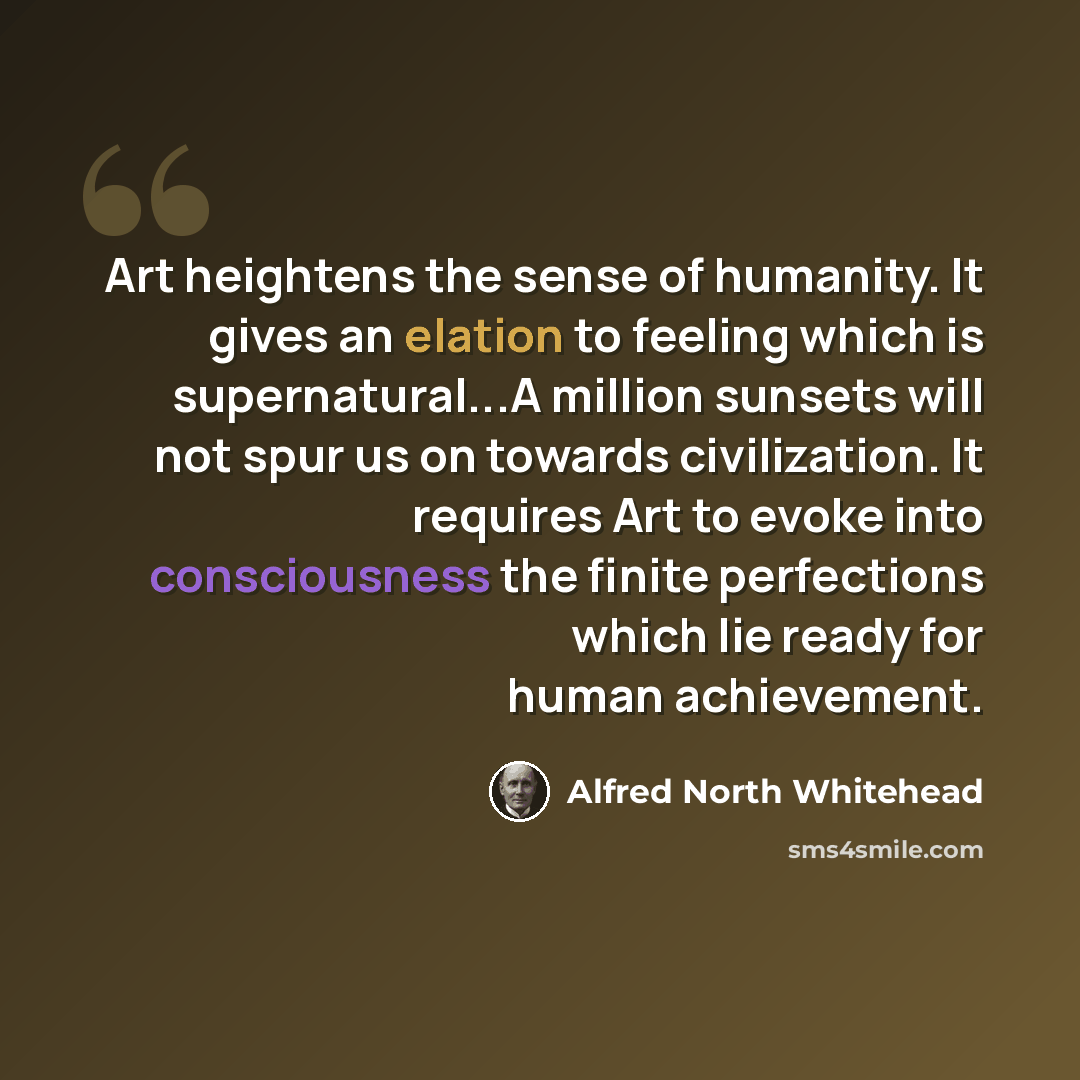 “Art heightens the sense of humanity. It gives an elation to feeling which is supernatural...A million sunsets will not spur us on towards civilization. It requires Art to evoke into consciousness the finite perfections which lie ready for human achievement.” quote by Alfred North Whitehead