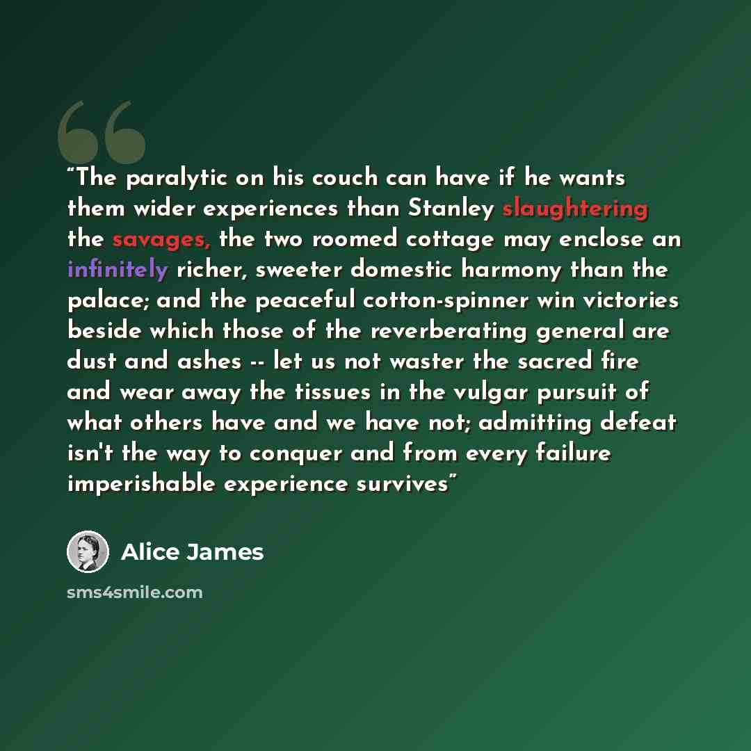 “The paralytic on his couch can have if he wants them wider experiences than Stanley slaughtering the savages, the two roomed cottage may enclose an infinitely richer, sweeter domestic harmony than the palace; and the peaceful cotton-spinner win victories beside which those of the reverberating…” quote by Alice James