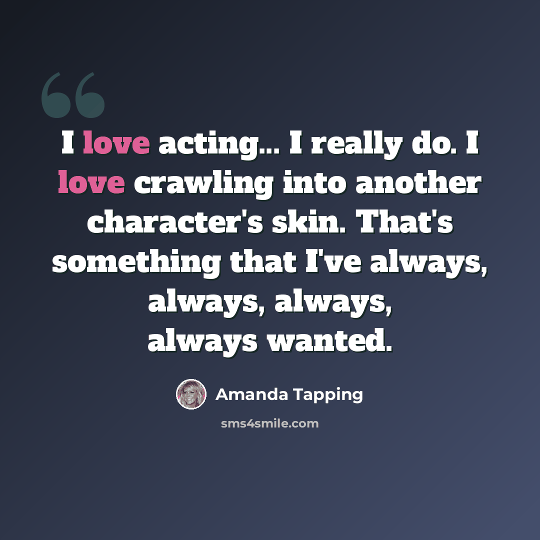 “I love acting... I really do. I love crawling into another character's skin. That's something that I've always, always, always, always wanted.” quote by Amanda Tapping