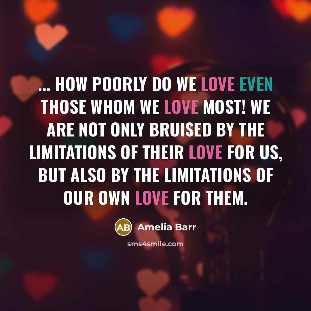 “... how poorly do we love even those whom we love most! We are not only bruised by the limitations of their love for us, but also by the limitations of our own love for them.” quote by Amelia Barr