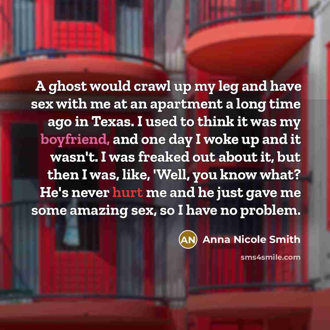 “A ghost would crawl up my leg and have sex with me at an apartment a long time ago in Texas. I used to think it was my boyfriend, and one day I woke up and it wasn't. I was freaked out about it, but then I was, like, 'Well, you know what? He's never hurt me and he just gave me some amazing sex, so…” quote by Anna Nicole Smith